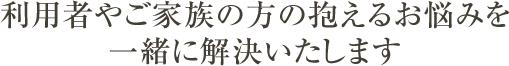 利用者やご家族の方の抱えるお悩みを一緒に解決いたします